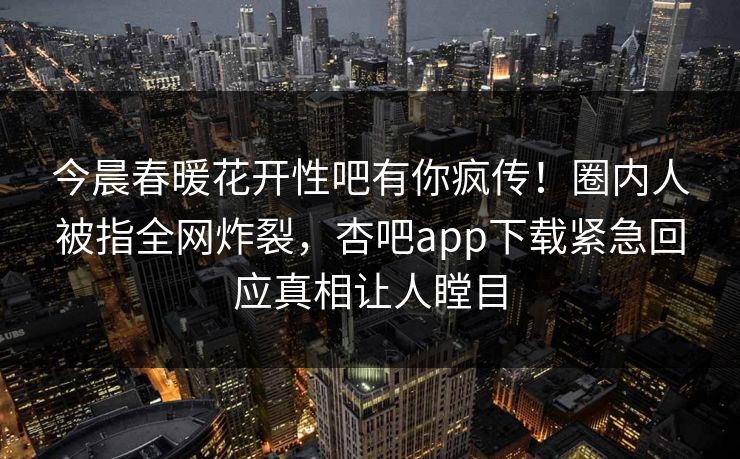 今晨春暖花开性吧有你疯传！圈内人被指全网炸裂，杏吧app下载紧急回应真相让人瞠目