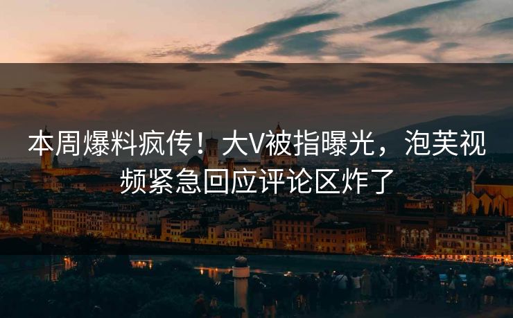 本周爆料疯传！大V被指曝光，泡芙视频紧急回应评论区炸了