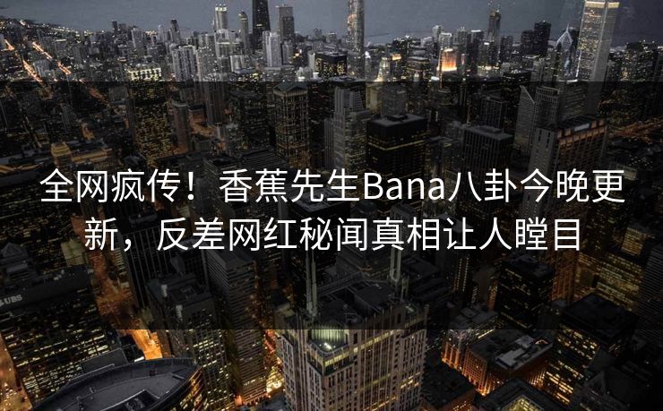 全网疯传！香蕉先生Bana八卦今晚更新，反差网红秘闻真相让人瞠目