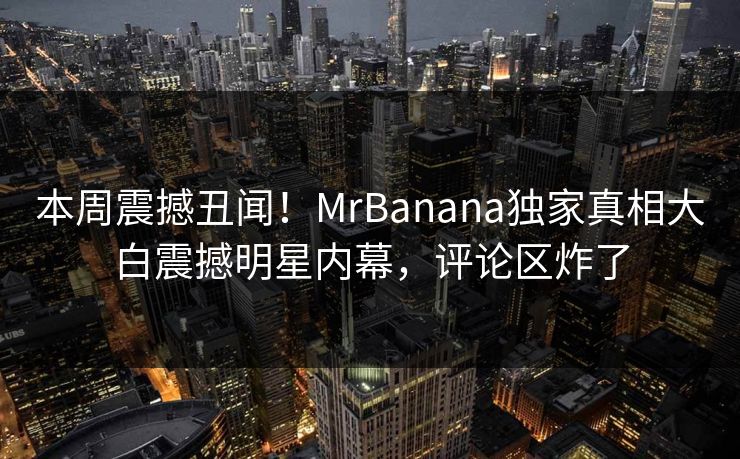 本周震撼丑闻！MrBanana独家真相大白震撼明星内幕，评论区炸了