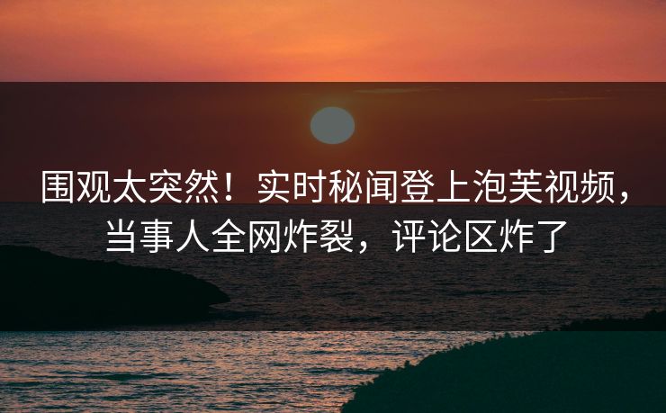 围观太突然！实时秘闻登上泡芙视频，当事人全网炸裂，评论区炸了