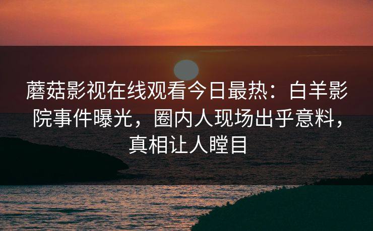 蘑菇影视在线观看今日最热：白羊影院事件曝光，圈内人现场出乎意料，真相让人瞠目