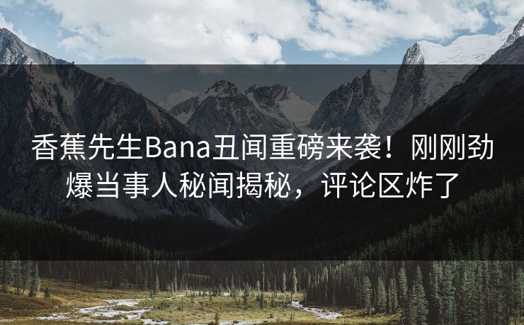 香蕉先生Bana丑闻重磅来袭！刚刚劲爆当事人秘闻揭秘，评论区炸了