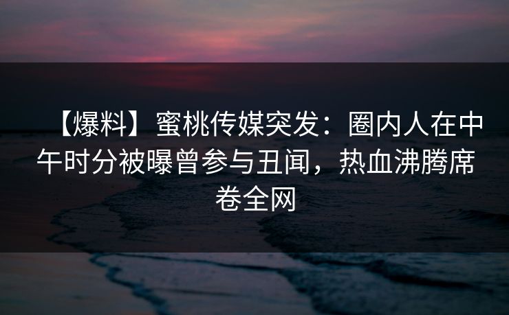 【爆料】蜜桃传媒突发：圈内人在中午时分被曝曾参与丑闻，热血沸腾席卷全网