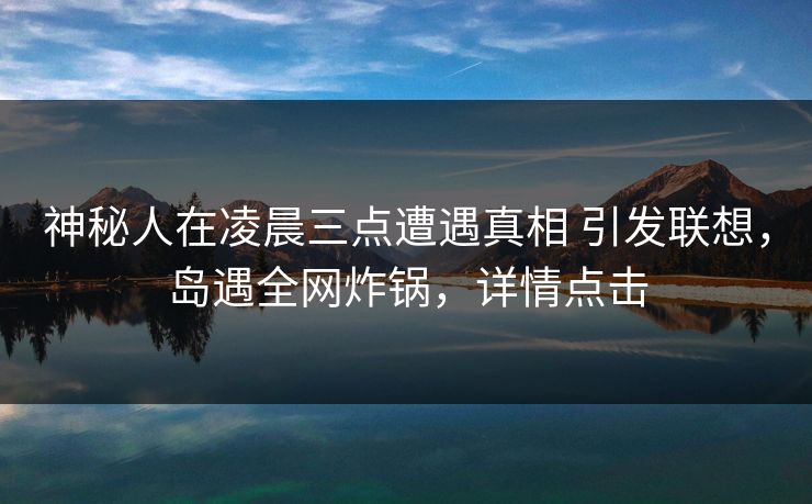 神秘人在凌晨三点遭遇真相 引发联想，岛遇全网炸锅，详情点击