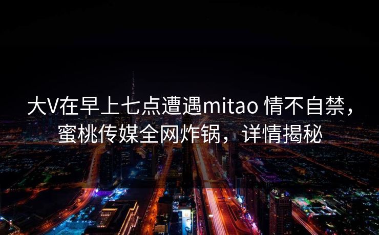 大V在早上七点遭遇mitao 情不自禁,蜜桃传媒全网炸锅,详情揭秘