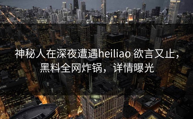 神秘人在深夜遭遇heiliao 欲言又止,黑料全网炸锅,详情曝光