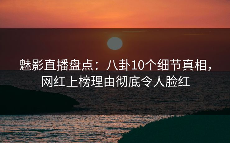 魅影直播盘点:八卦10个细节真相,网红上榜理由彻底令人脸红