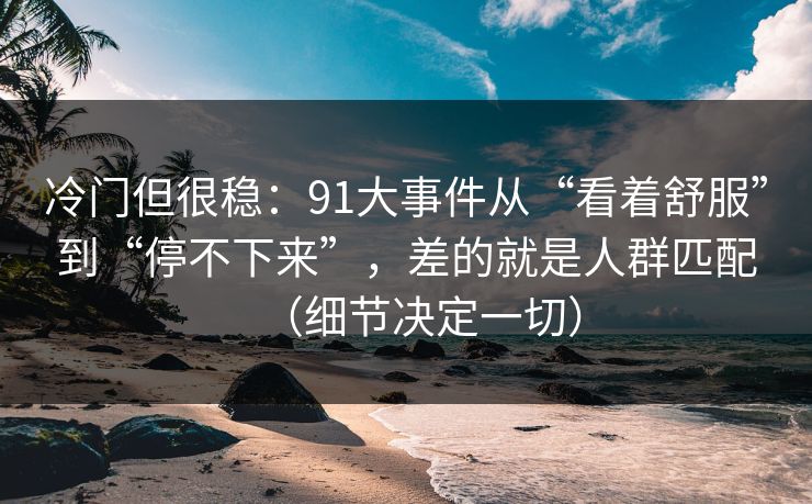 冷门但很稳：91大事件从“看着舒服”到“停不下来”，差的就是人群匹配（细节决定一切）