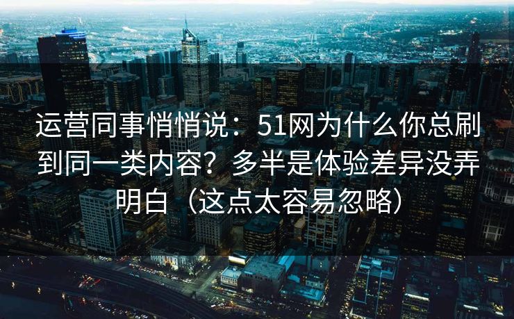 运营同事悄悄说：51网为什么你总刷到同一类内容？多半是体验差异没弄明白（这点太容易忽略）