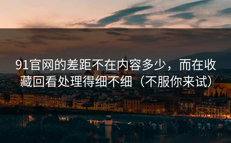 91官网的差距不在内容多少，而在收藏回看处理得细不细（不服你来试）