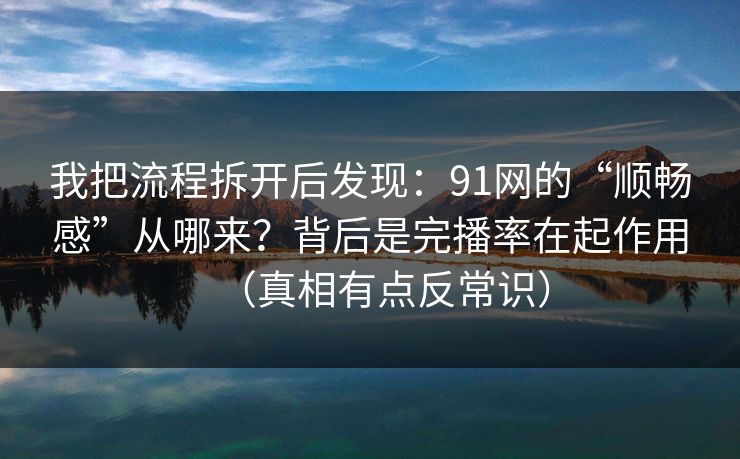 我把流程拆开后发现：91网的“顺畅感”从哪来？背后是完播率在起作用（真相有点反常识）