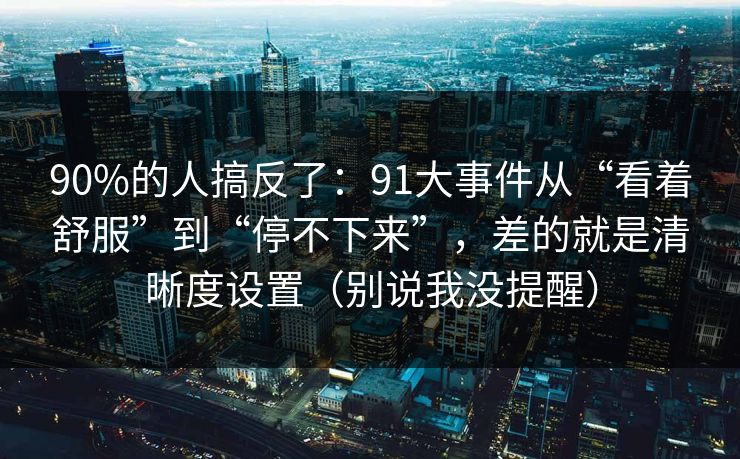 90%的人搞反了:91大事件从“看着舒服”到“停不下来”,差的就是清晰度设置(别说我没提醒) 90%的人搞反了:91大事件从“看着舒服”到“停不下来”,差的就是清晰度设置(别说我没提醒)