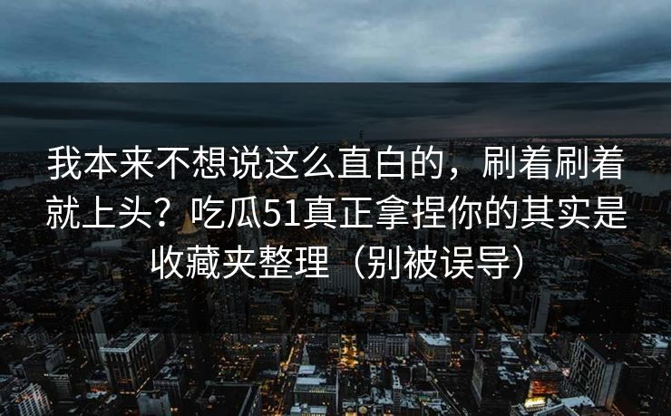 我本来不想说这么直白的，刷着刷着就上头？吃瓜51真正拿捏你的其实是收藏夹整理（别被误导）