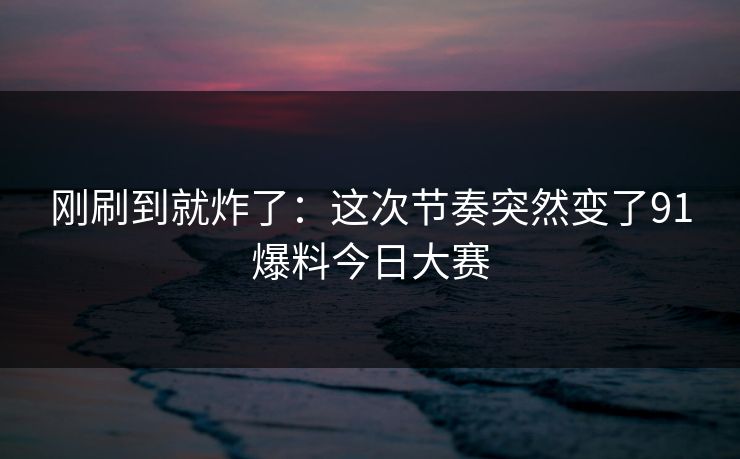 刚刷到就炸了：这次节奏突然变了91爆料今日大赛